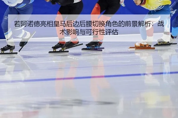 若阿诺德亮相皇马后边后腰切换角色的前景解析：战术影响与可行性评估